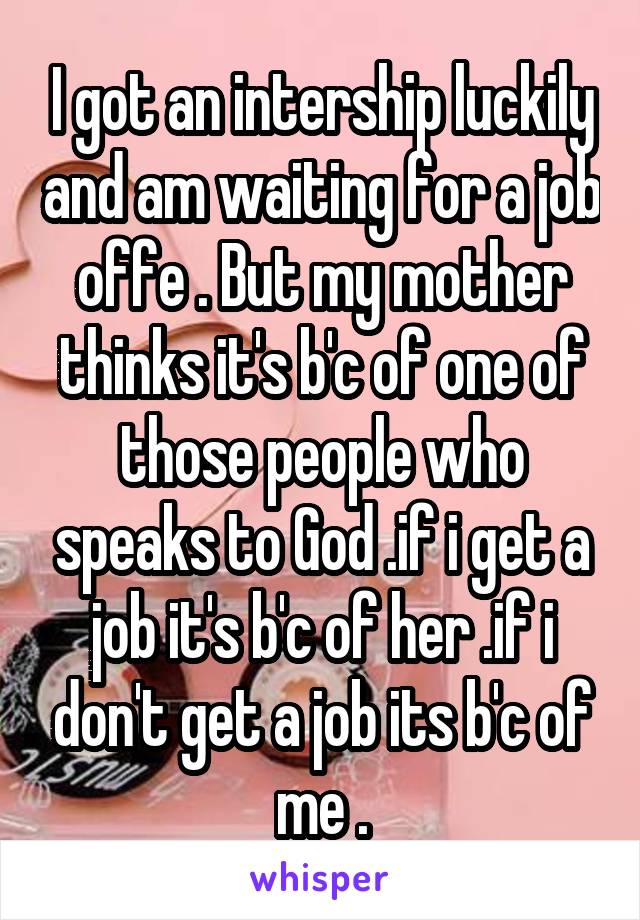 I got an intership luckily and am waiting for a job offe . But my mother thinks it's b'c of one of those people who speaks to God .if i get a job it's b'c of her .if i don't get a job its b'c of me .