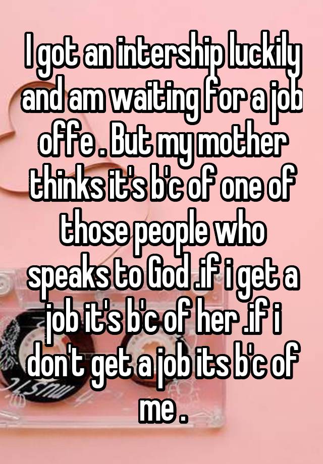 I got an intership luckily and am waiting for a job offe . But my mother thinks it's b'c of one of those people who speaks to God .if i get a job it's b'c of her .if i don't get a job its b'c of me .