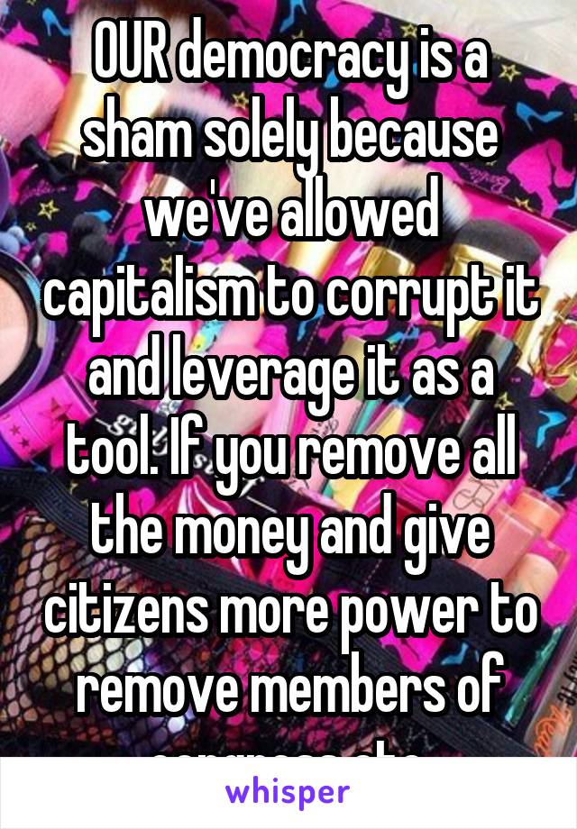 OUR democracy is a sham solely because we've allowed capitalism to corrupt it and leverage it as a tool. If you remove all the money and give citizens more power to remove members of congress etc.