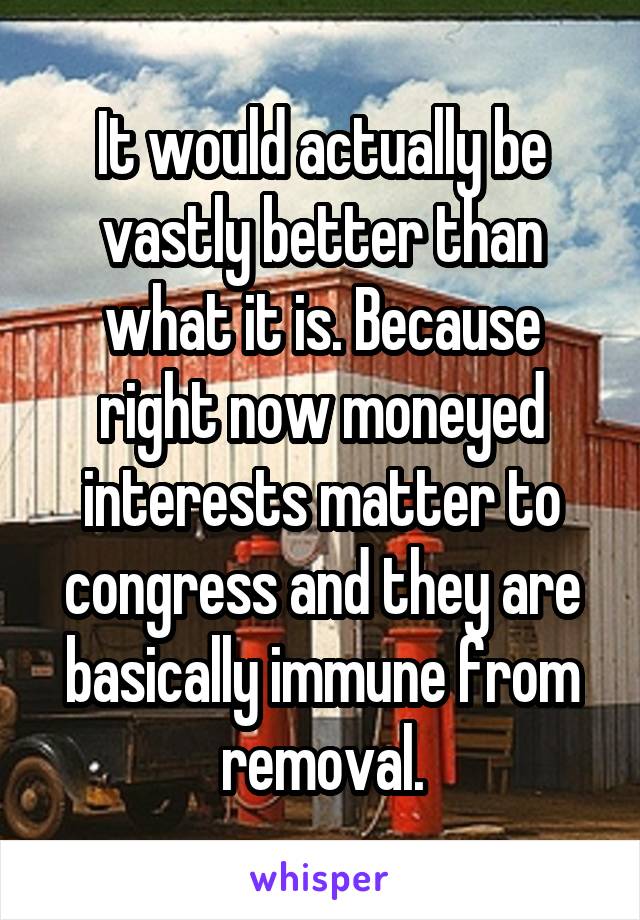 It would actually be vastly better than what it is. Because right now moneyed interests matter to congress and they are basically immune from removal.