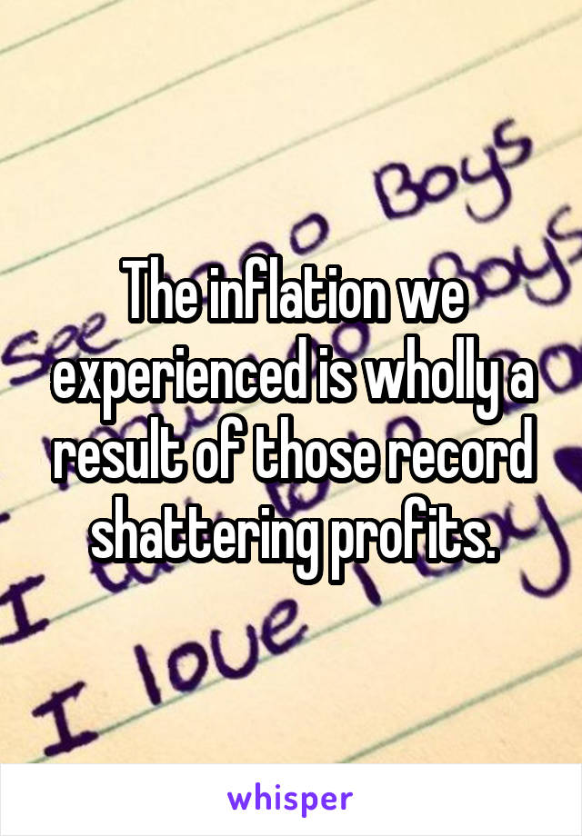 The inflation we experienced is wholly a result of those record shattering profits.