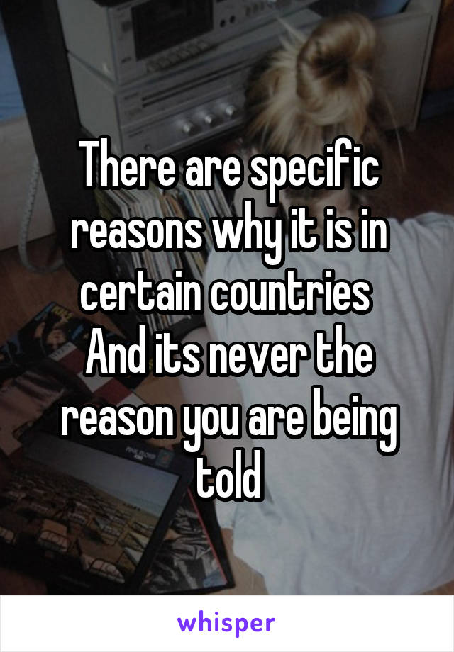 There are specific reasons why it is in certain countries 
And its never the reason you are being told