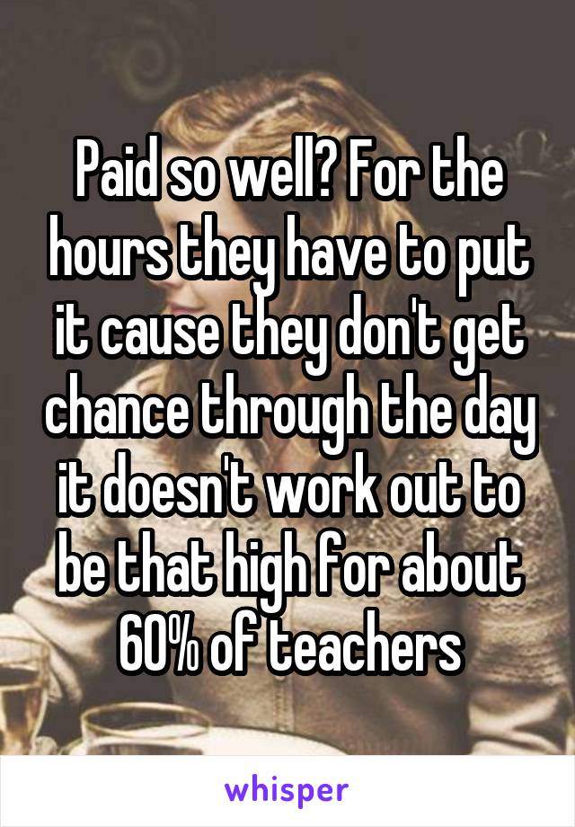 Paid so well? For the hours they have to put it cause they don't get chance through the day it doesn't work out to be that high for about 60% of teachers