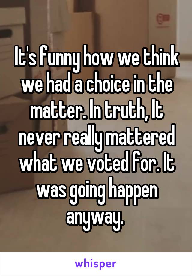 It's funny how we think we had a choice in the matter. In truth, It never really mattered what we voted for. It was going happen anyway. 