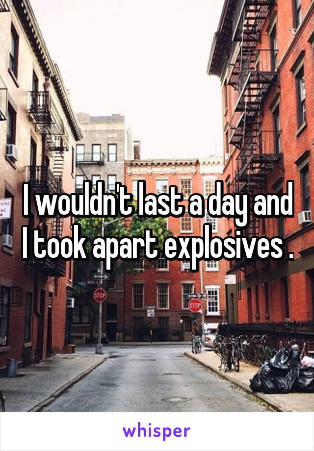 I wouldn't last a day and I took apart explosives .