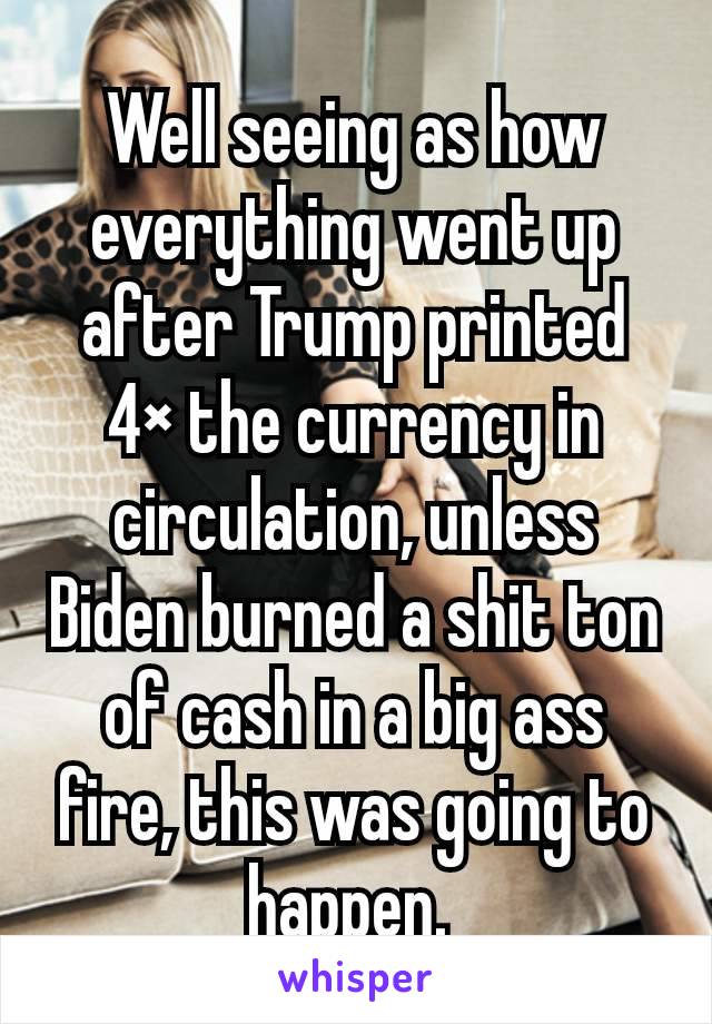 Well seeing as how everything went up after Trump printed 4× the currency in circulation, unless Biden burned a shit ton of cash in a big ass fire, this was going to happen. 