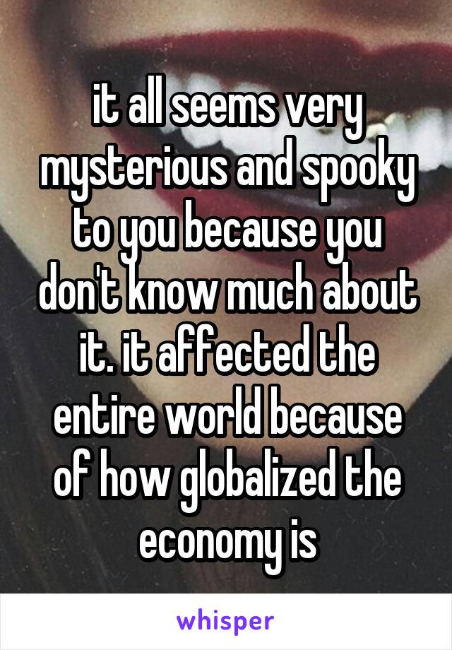 it all seems very mysterious and spooky to you because you don't know much about it. it affected the entire world because of how globalized the economy is