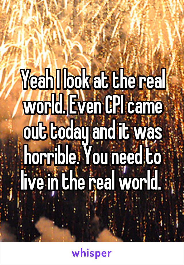 Yeah I look at the real world. Even CPI came out today and it was horrible. You need to live in the real world. 