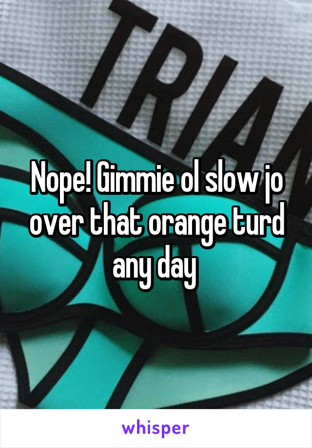 Nope! Gimmie ol slow jo over that orange turd any day 