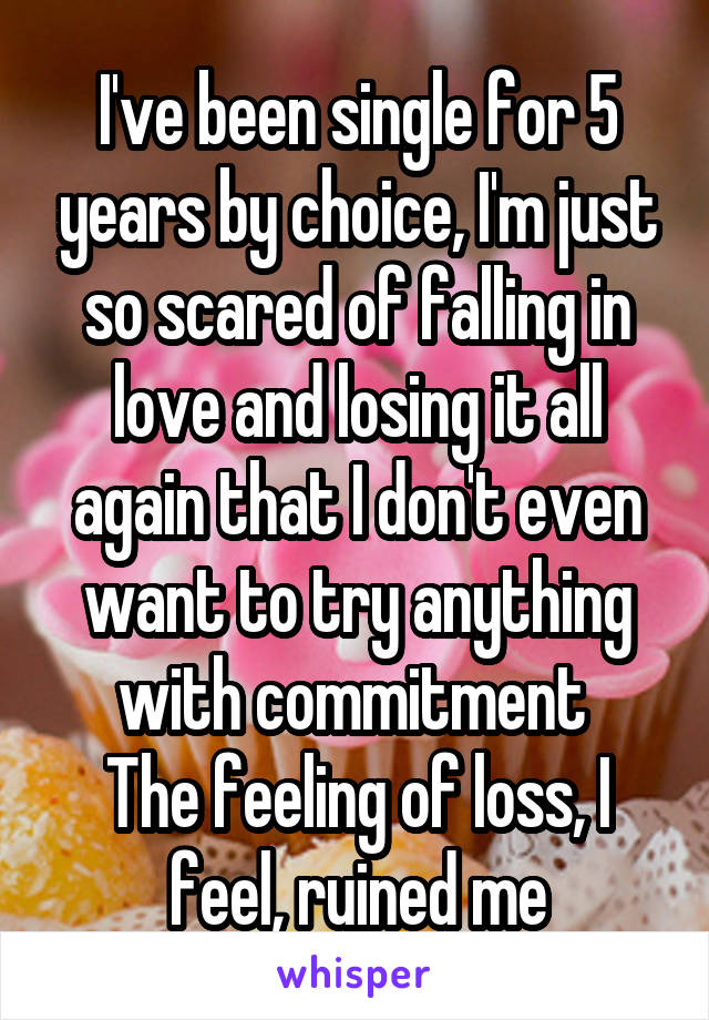 I've been single for 5 years by choice, I'm just so scared of falling in love and losing it all again that I don't even want to try anything with commitment 
The feeling of loss, I feel, ruined me