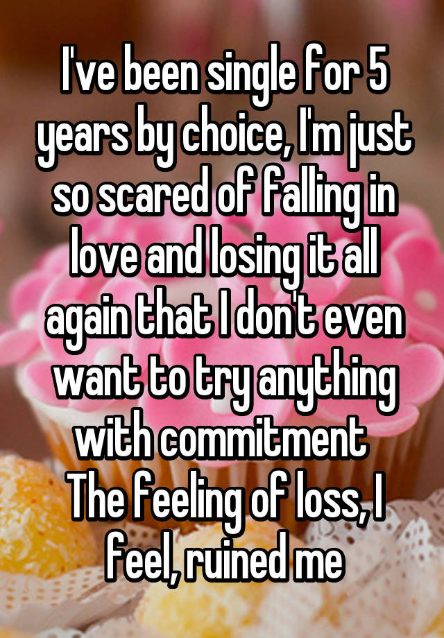 I've been single for 5 years by choice, I'm just so scared of falling in love and losing it all again that I don't even want to try anything with commitment 
The feeling of loss, I feel, ruined me