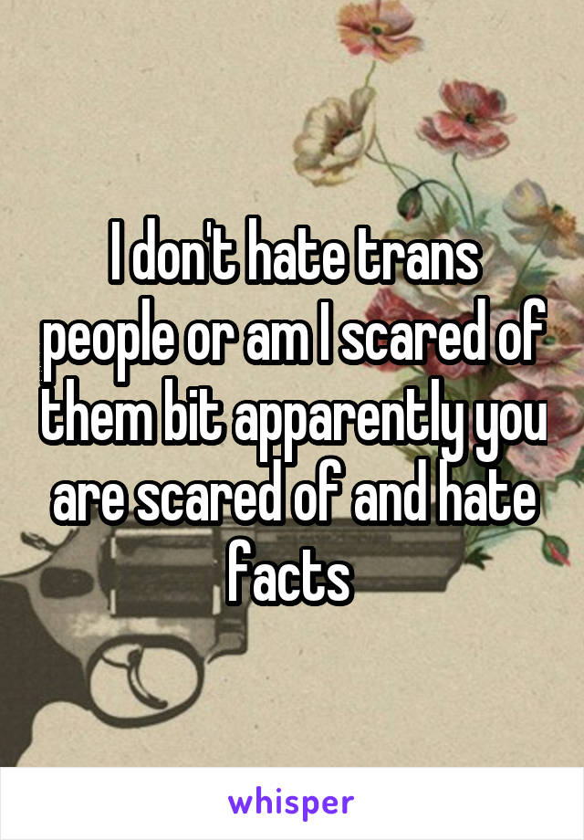 I don't hate trans people or am I scared of them bit apparently you are scared of and hate facts 