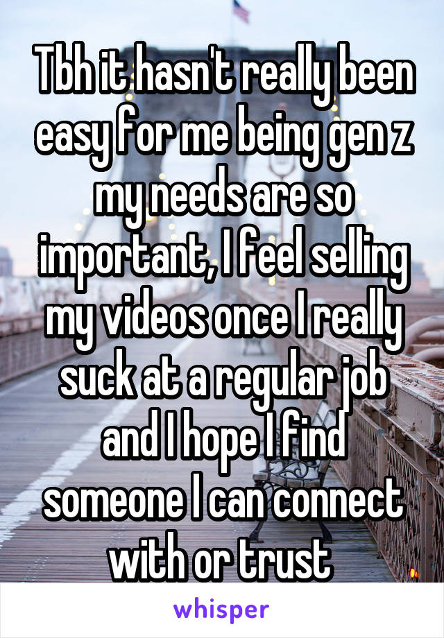 Tbh it hasn't really been easy for me being gen z my needs are so important, I feel selling my videos once I really suck at a regular job and I hope I find someone I can connect with or trust 