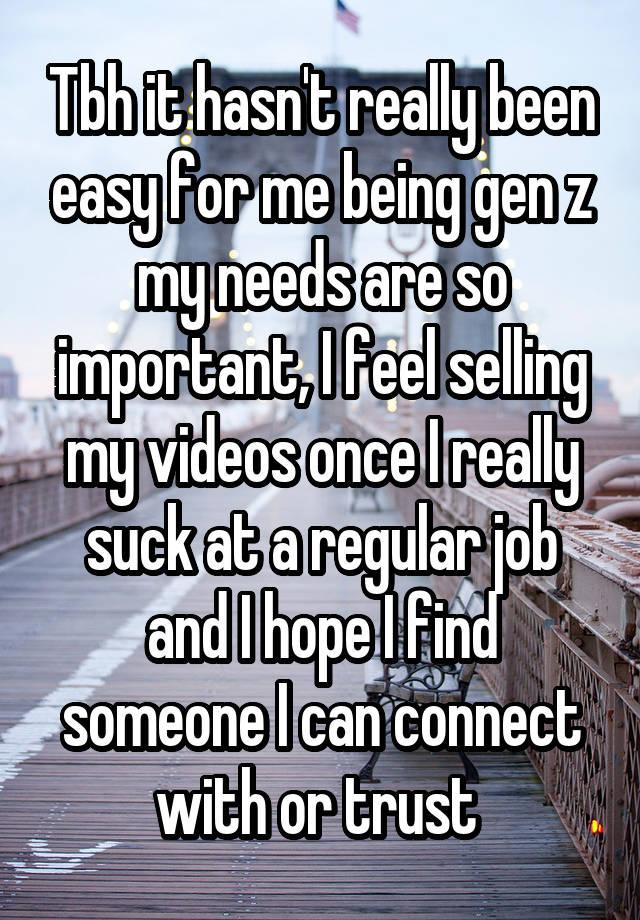 Tbh it hasn't really been easy for me being gen z my needs are so important, I feel selling my videos once I really suck at a regular job and I hope I find someone I can connect with or trust 