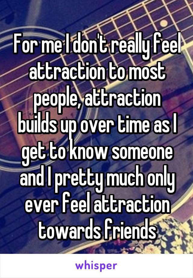 For me I don't really feel attraction to most people, attraction builds up over time as I get to know someone and I pretty much only ever feel attraction towards friends