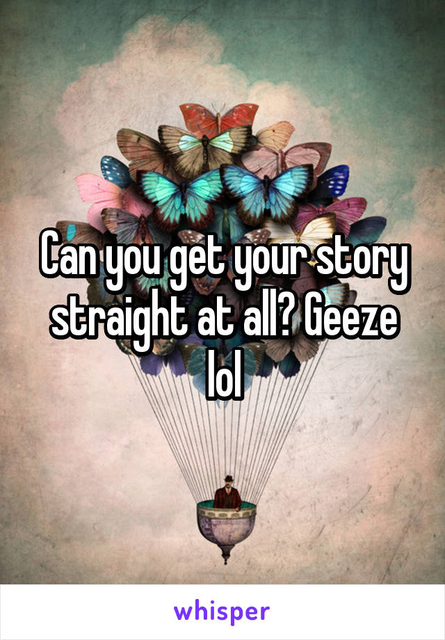 Can you get your story straight at all? Geeze lol