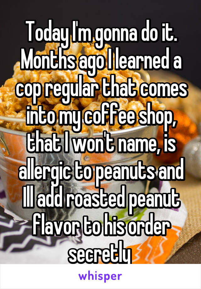 Today I'm gonna do it. Months ago I learned a cop regular that comes into my coffee shop, that I won't name, is allergic to peanuts and Ill add roasted peanut flavor to his order secretly 