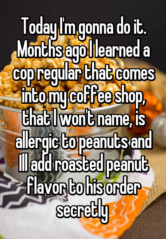 Today I'm gonna do it. Months ago I learned a cop regular that comes into my coffee shop, that I won't name, is allergic to peanuts and Ill add roasted peanut flavor to his order secretly 