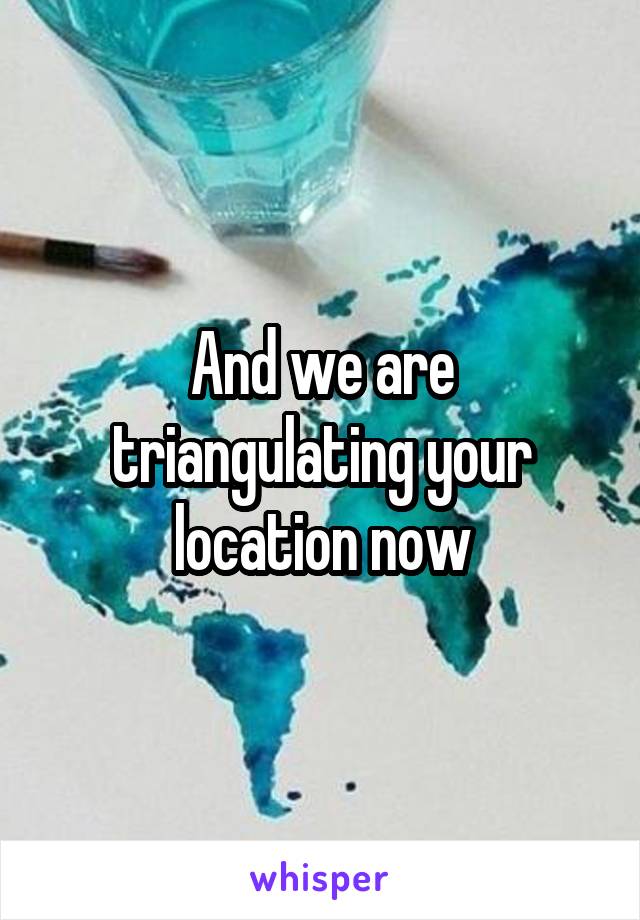 And we are triangulating your location now