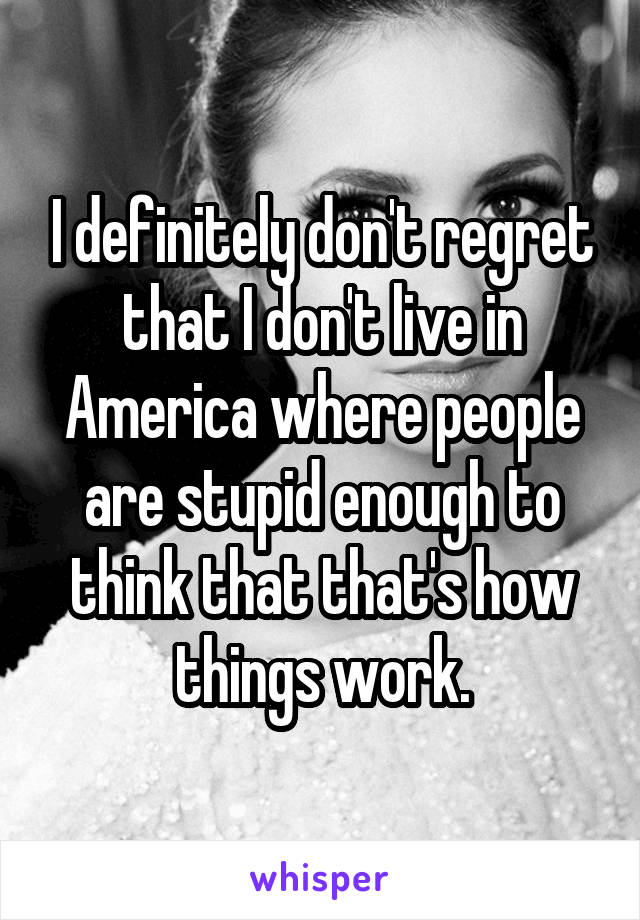 I definitely don't regret that I don't live in America where people are stupid enough to think that that's how things work.