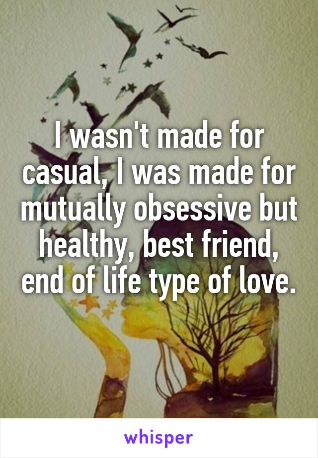 I wasn't made for casual, I was made for mutually obsessive but healthy, best friend, end of life type of love. 