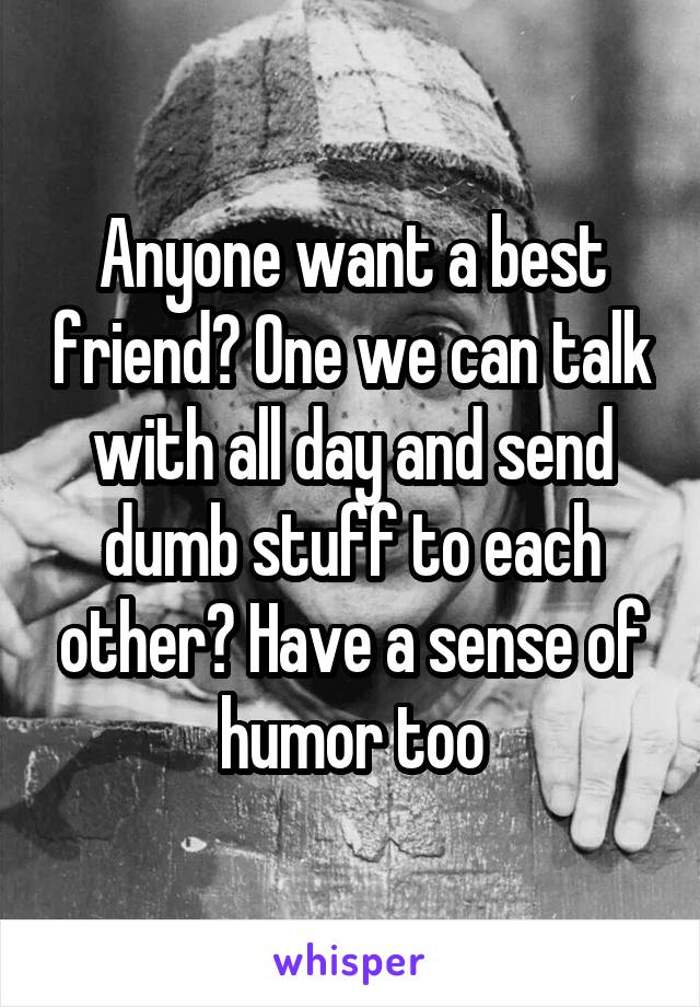 Anyone want a best friend? One we can talk with all day and send dumb stuff to each other? Have a sense of humor too