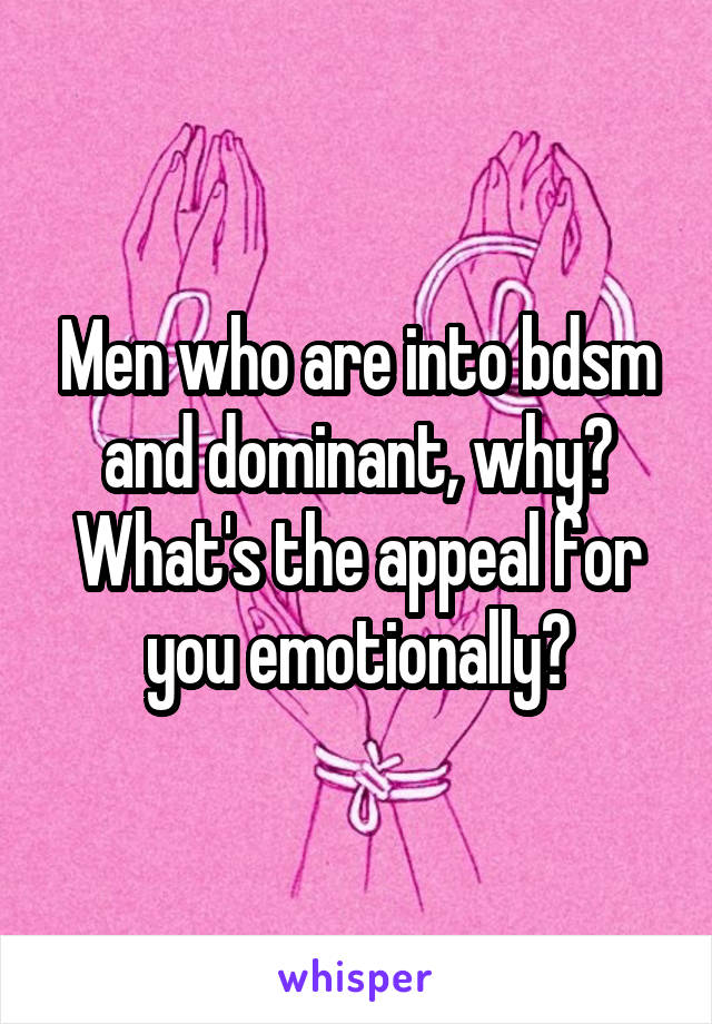 Men who are into bdsm and dominant, why? What's the appeal for you emotionally?