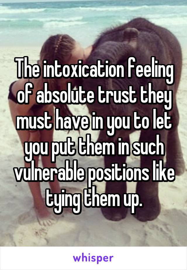 The intoxication feeling of absolute trust they must have in you to let you put them in such vulnerable positions like tying them up.