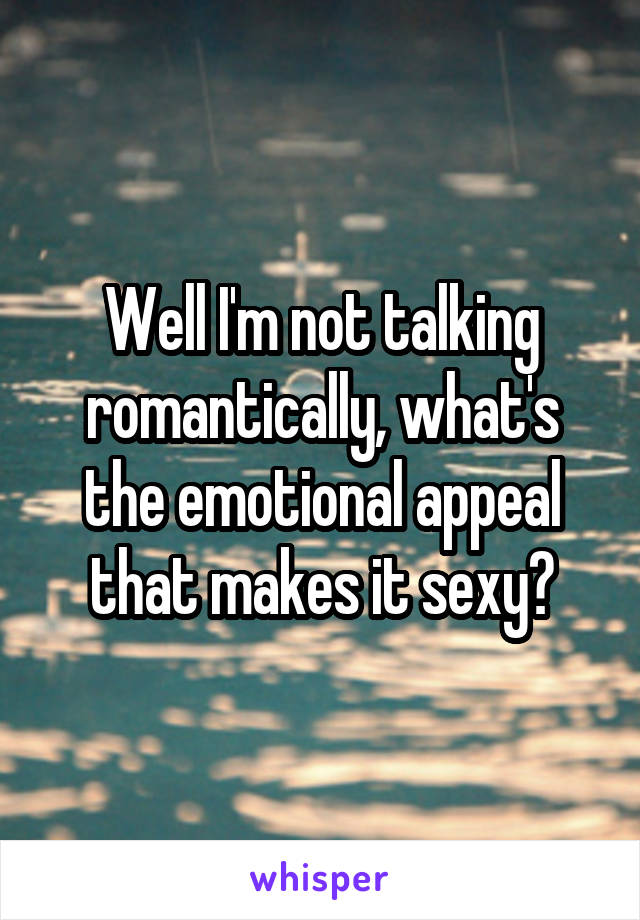 Well I'm not talking romantically, what's the emotional appeal that makes it sexy?