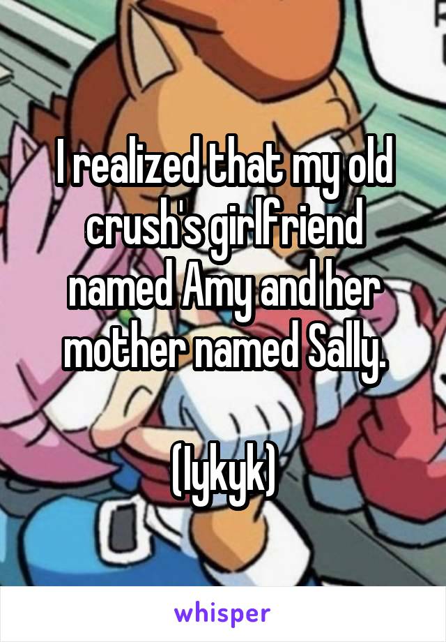 I realized that my old crush's girlfriend named Amy and her mother named Sally.

(Iykyk)