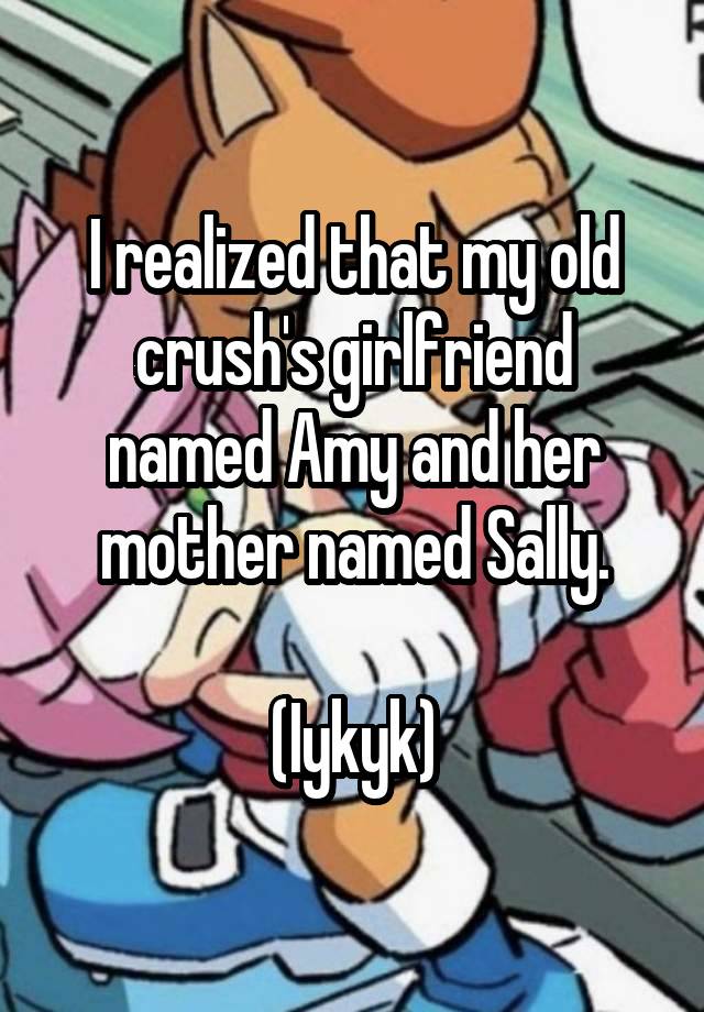 I realized that my old crush's girlfriend named Amy and her mother named Sally.

(Iykyk)