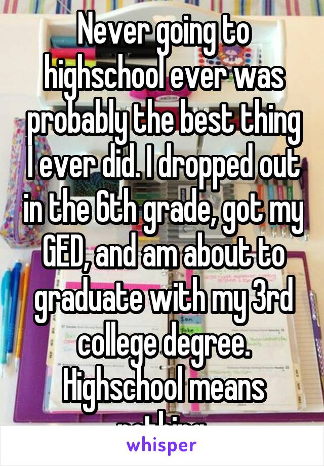 Never going to highschool ever was probably the best thing I ever did. I dropped out in the 6th grade, got my GED, and am about to graduate with my 3rd college degree. Highschool means nothing.