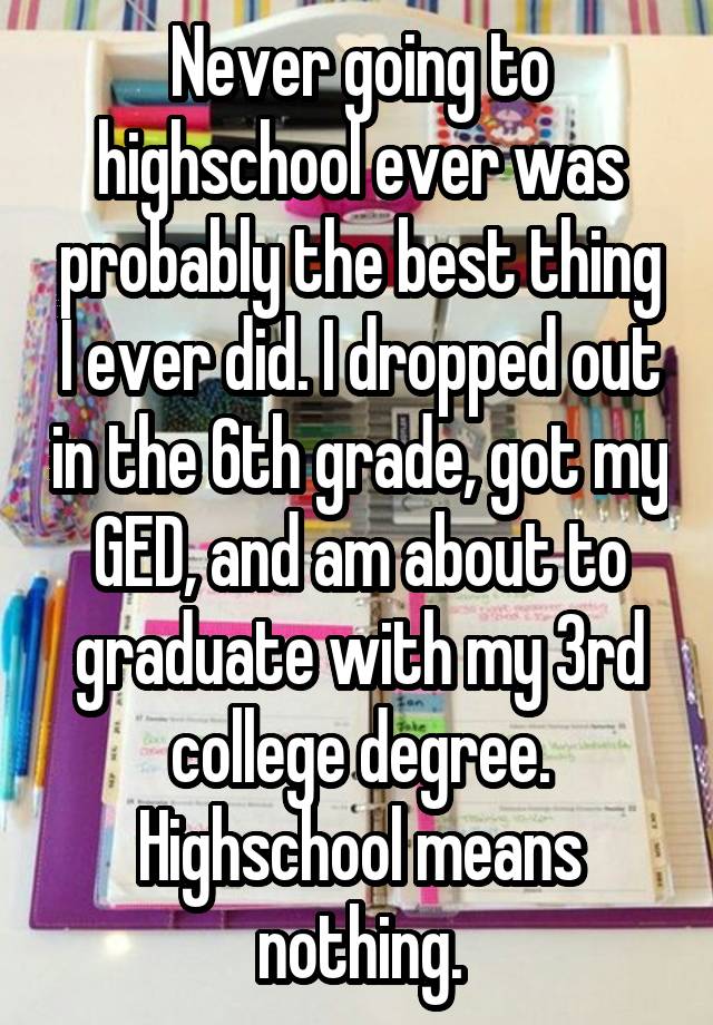 Never going to highschool ever was probably the best thing I ever did. I dropped out in the 6th grade, got my GED, and am about to graduate with my 3rd college degree. Highschool means nothing.