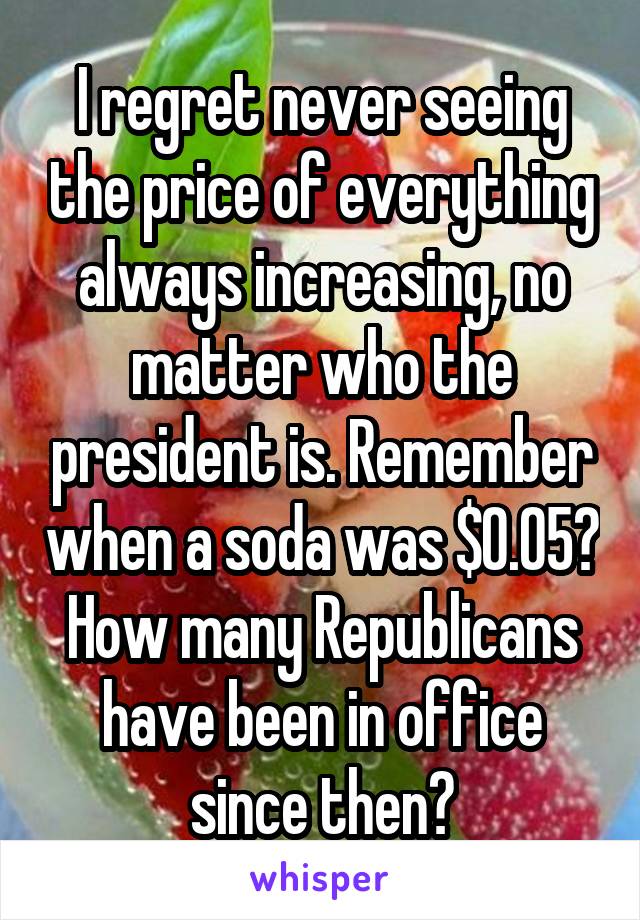 I regret never seeing the price of everything always increasing, no matter who the president is. Remember when a soda was $0.05? How many Republicans have been in office since then?