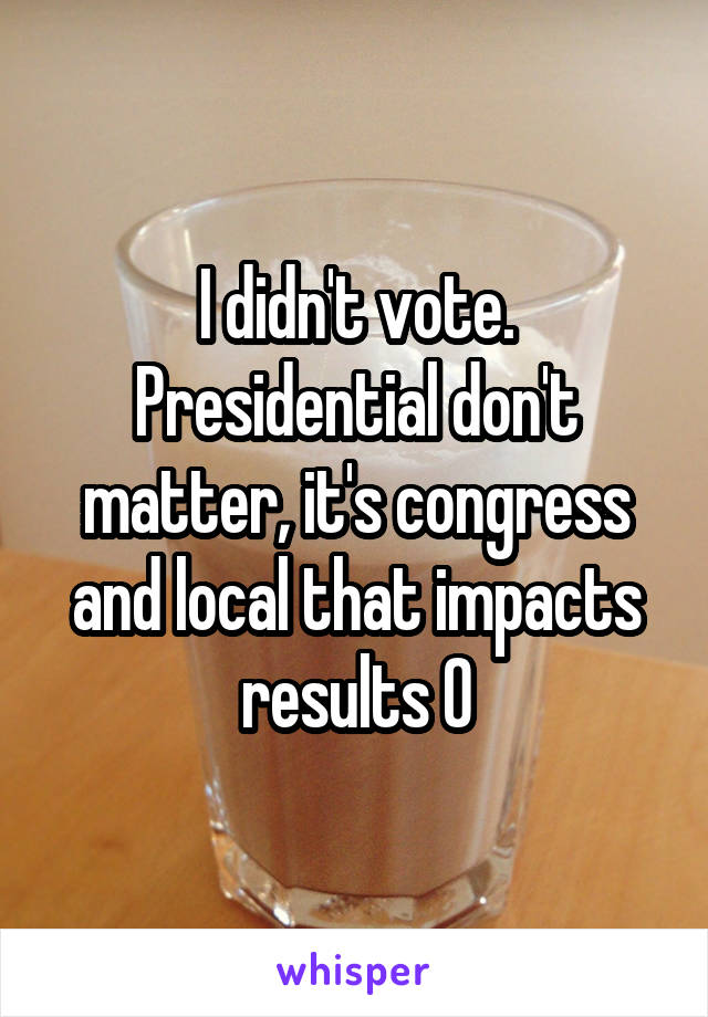 I didn't vote. Presidential don't matter, it's congress and local that impacts results 0