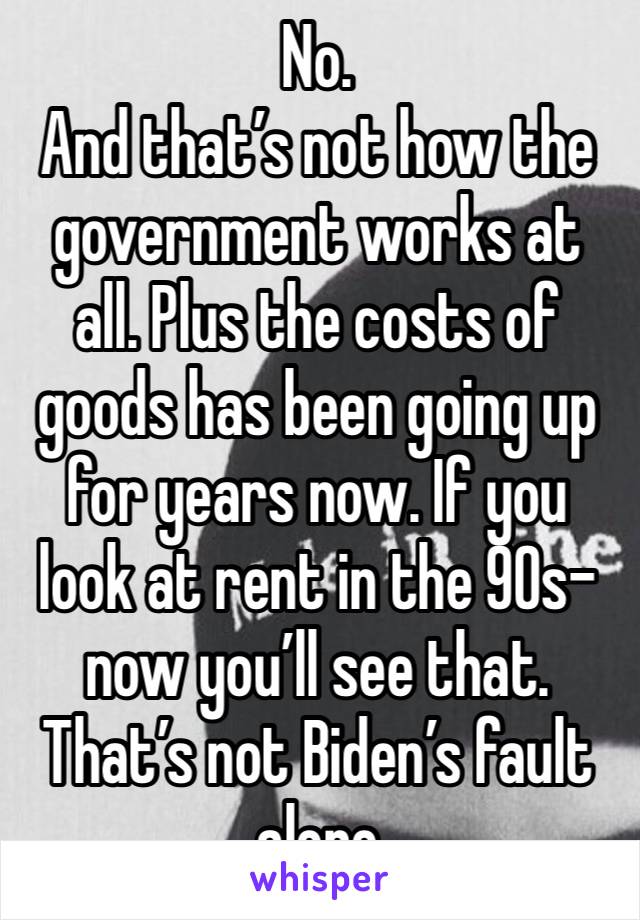 No. 
And that’s not how the government works at all. Plus the costs of goods has been going up for years now. If you look at rent in the 90s-now you’ll see that. That’s not Biden’s fault alone 