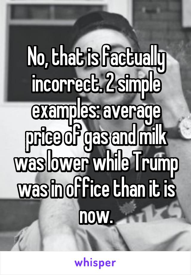 No, that is factually incorrect. 2 simple examples: average price of gas and milk was lower while Trump was in office than it is now.