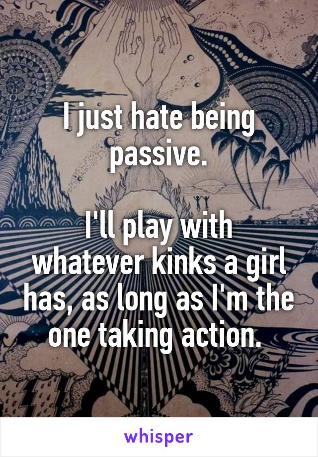 I just hate being passive.

I'll play with whatever kinks a girl has, as long as I'm the one taking action. 