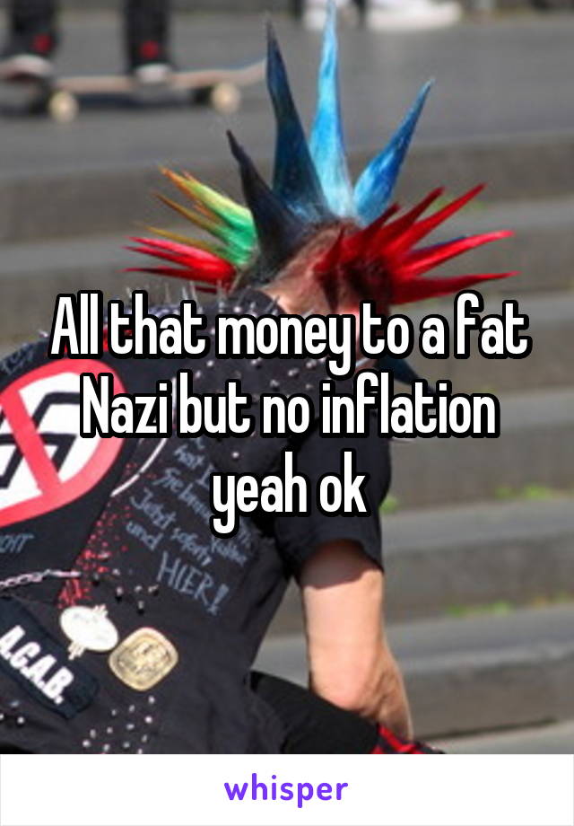 All that money to a fat Nazi but no inflation yeah ok