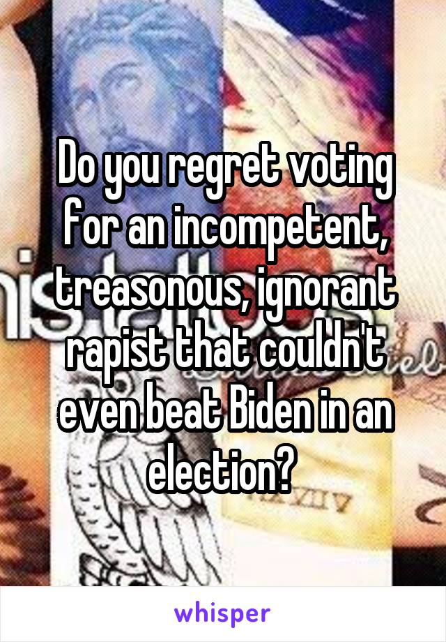 Do you regret voting for an incompetent, treasonous, ignorant rapist that couldn't even beat Biden in an election? 