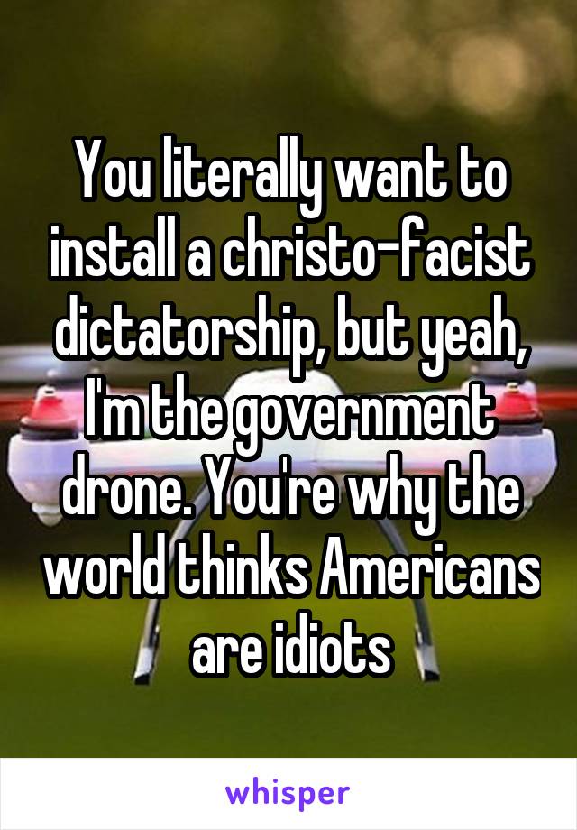 You literally want to install a christo-facist dictatorship, but yeah, I'm the government drone. You're why the world thinks Americans are idiots