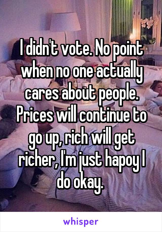 I didn't vote. No point when no one actually cares about people. Prices will continue to go up, rich will get richer, I'm just hapoy I do okay. 