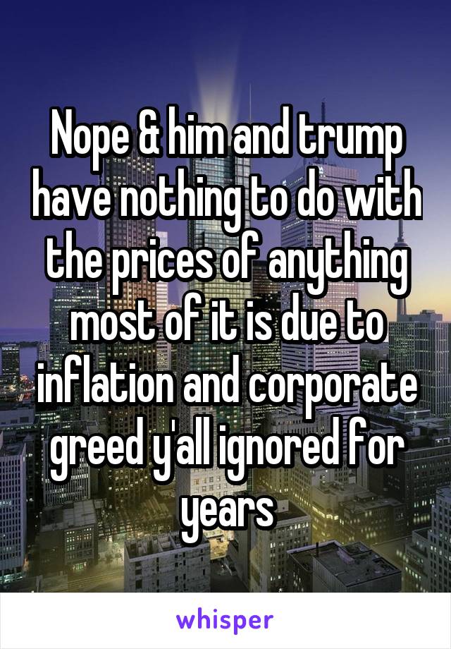 Nope & him and trump have nothing to do with the prices of anything most of it is due to inflation and corporate greed y'all ignored for years