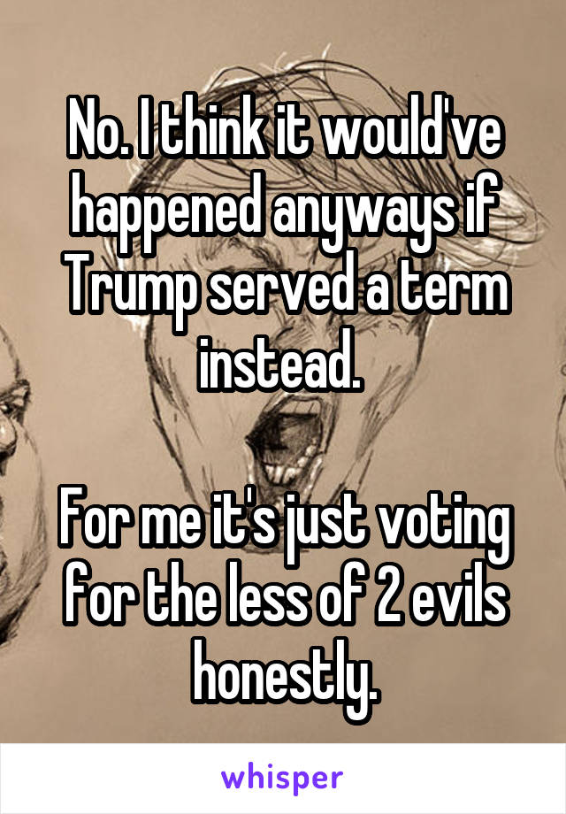 No. I think it would've happened anyways if Trump served a term instead. 

For me it's just voting for the less of 2 evils honestly.