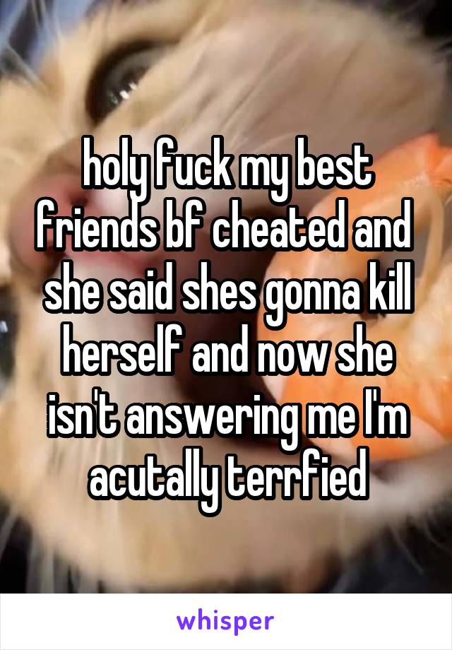 holy fuck my best friends bf cheated and  she said shes gonna kill herself and now she isn't answering me I'm acutally terrfied