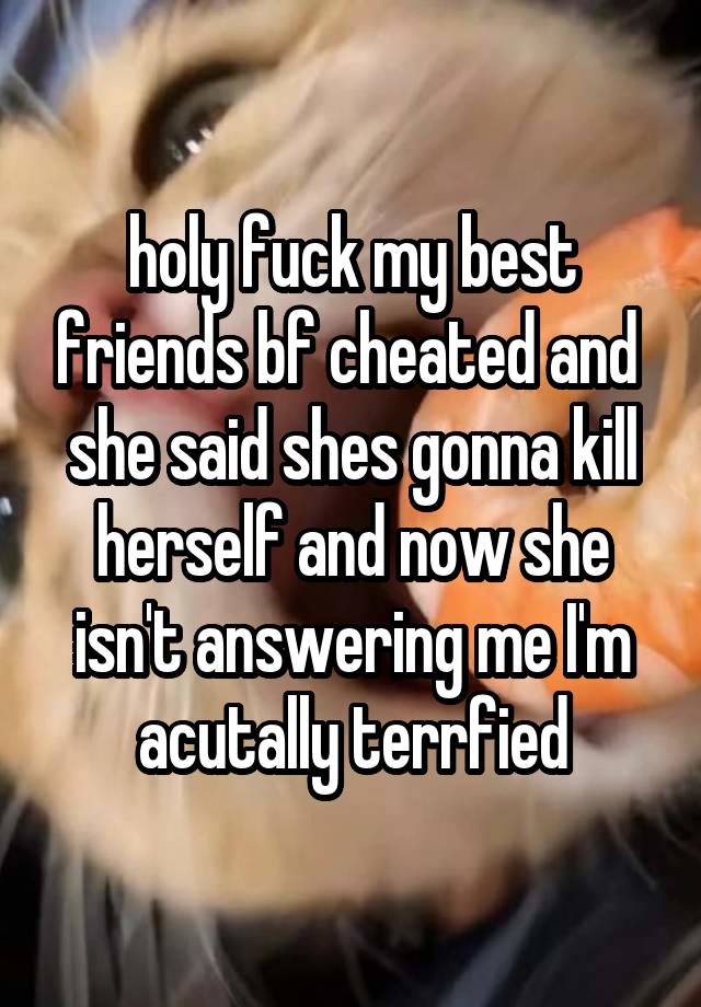 holy fuck my best friends bf cheated and  she said shes gonna kill herself and now she isn't answering me I'm acutally terrfied