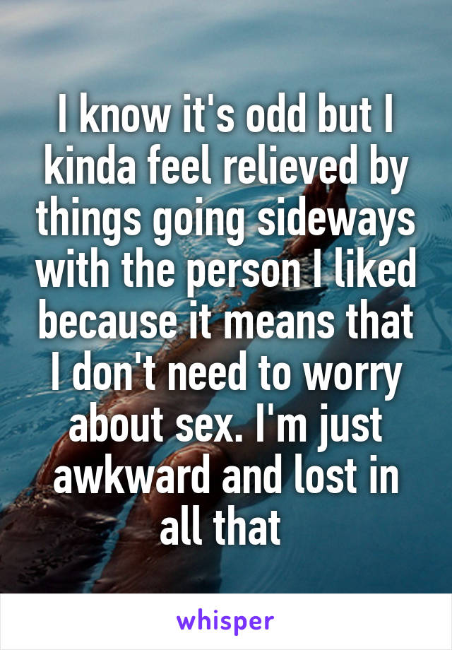 I know it's odd but I kinda feel relieved by things going sideways with the person I liked because it means that I don't need to worry about sex. I'm just awkward and lost in all that 