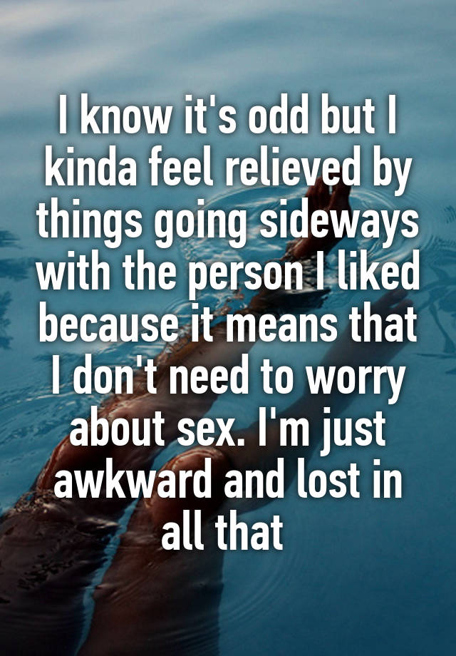 I know it's odd but I kinda feel relieved by things going sideways with the person I liked because it means that I don't need to worry about sex. I'm just awkward and lost in all that 