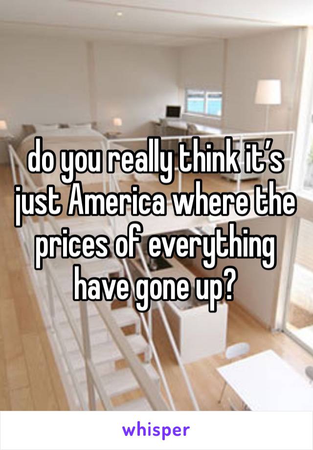 do you really think it’s just America where the prices of everything have gone up?