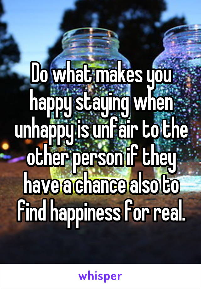 Do what makes you happy staying when unhappy is unfair to the other person if they have a chance also to find happiness for real.